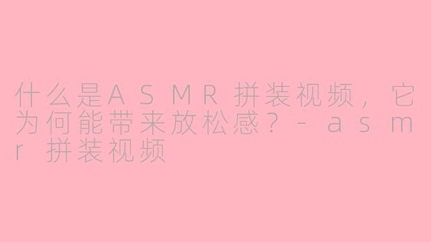 什么是ASMR拼装视频，它为何能带来放松感？-asmr拼装视频