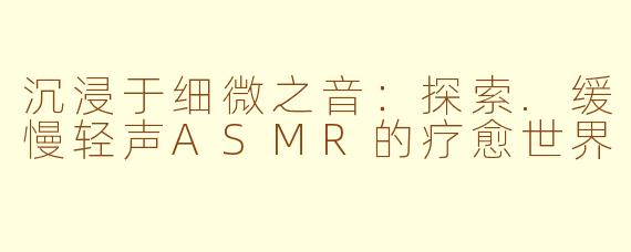 沉浸于细微之音：探索.缓慢轻声ASMR的疗愈世界