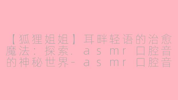 【狐狸姐姐】耳畔轻语的治愈魔法：探索.asmr口腔音的神秘世界-asmr口腔音 狐狸姐姐