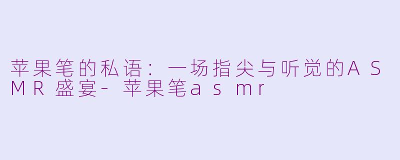 苹果笔的私语：一场指尖与听觉的ASMR盛宴-苹果笔asmr