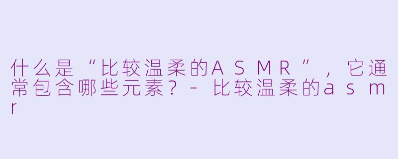 什么是“比较温柔的ASMR”，它通常包含哪些元素？-比较温柔的asmr