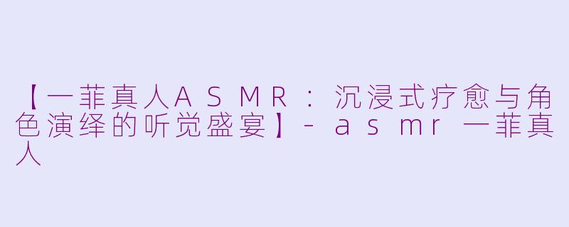 【一菲真人ASMR:沉浸式疗愈与角色演绎的听觉盛宴】-asmr一菲真人