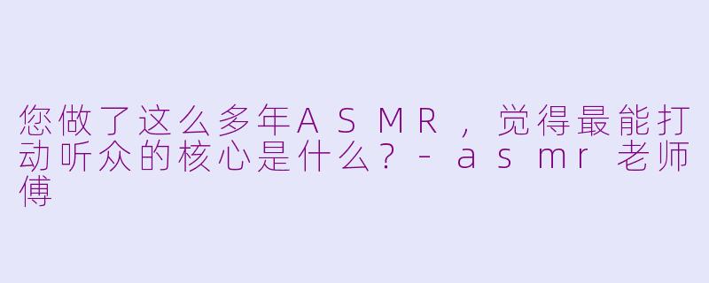您做了这么多年ASMR，觉得最能打动听众的核心是什么？-asmr老师傅
