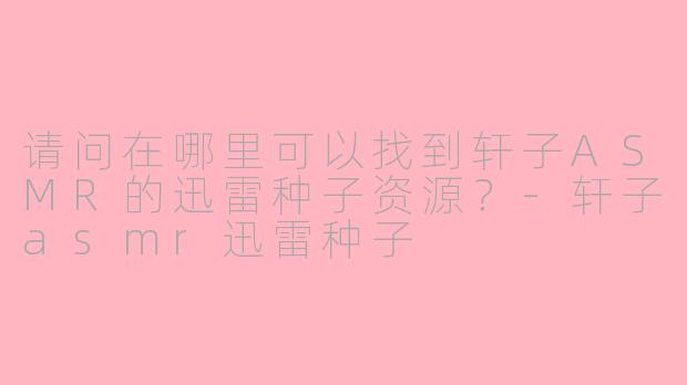 请问在哪里可以找到轩子ASMR的迅雷种子资源？-轩子asmr迅雷种子