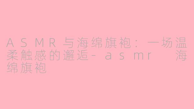 ASMR与海绵旗袍：一场温柔触感的邂逅-asmr 海绵旗袍