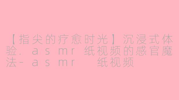 【指尖的疗愈时光】沉浸式体验.asmr纸视频的感官魔法