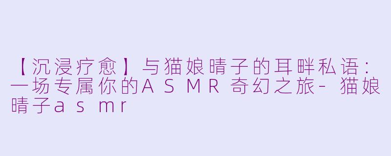 【沉浸疗愈】与猫娘晴子的耳畔私语：一场专属你的ASMR奇幻之旅-猫娘晴子asmr