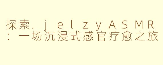 探索.jelzyASMR：一场沉浸式感官疗愈之旅