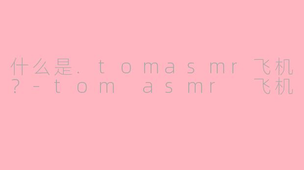 什么是.tomasmr飞机？-tom asmr 飞机
