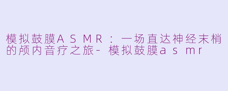 模拟鼓膜ASMR：一场直达神经末梢的颅内音疗之旅-模拟鼓膜asmr