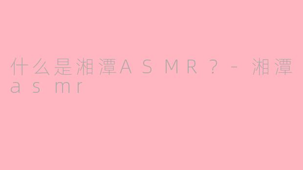 什么是湘潭ASMR？-湘潭asmr