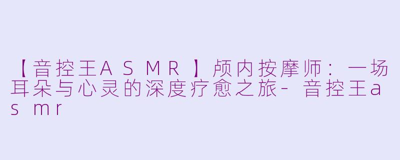 【音控王ASMR】颅内按摩师：一场耳朵与心灵的深度疗愈之旅-音控王asmr
