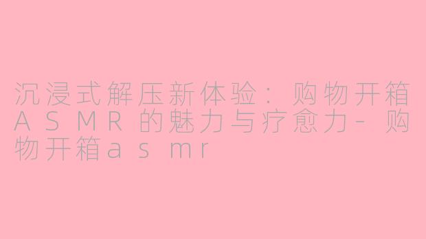 沉浸式解压新体验：购物开箱ASMR的魅力与疗愈力