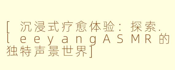 [沉浸式疗愈体验：探索.leeyangASMR的独特声景世界]