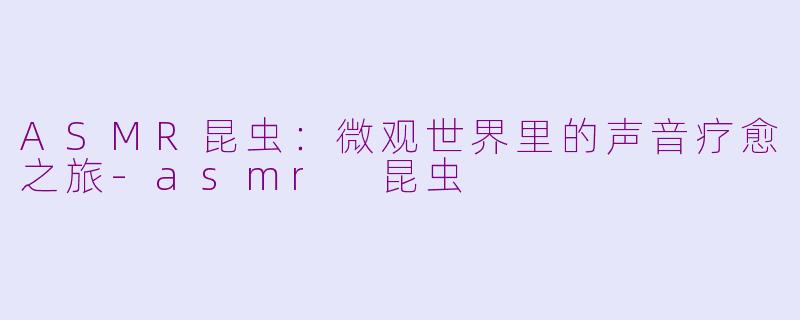 ASMR昆虫：微观世界里的声音疗愈之旅-asmr 昆虫