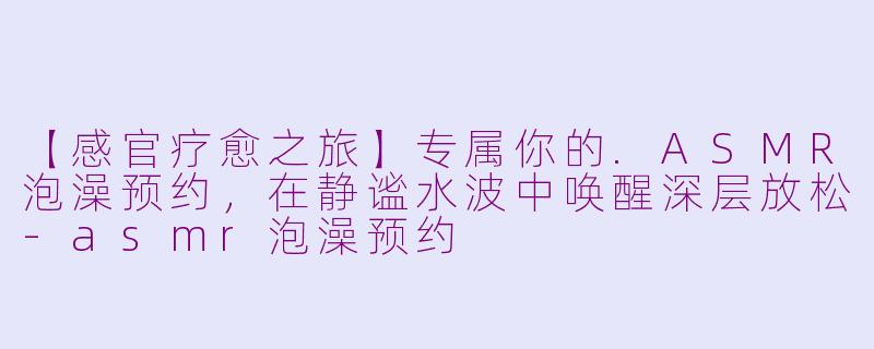 【感官疗愈之旅】专属你的.ASMR泡澡预约，在静谧水波中唤醒深层放松