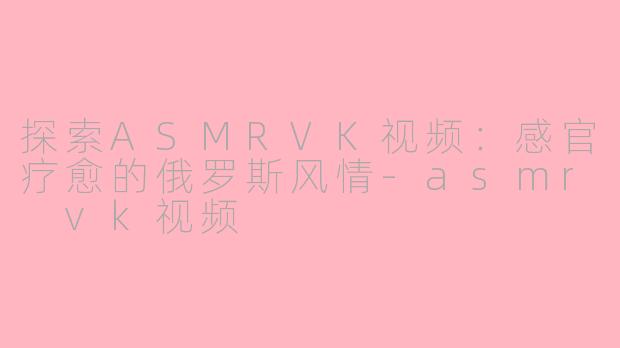 探索ASMRVK视频：感官疗愈的俄罗斯风情-asmr vk视频