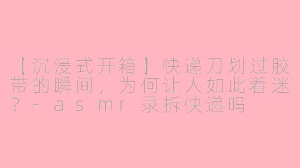 【沉浸式开箱】快递刀划过胶带的瞬间，为何让人如此着迷？