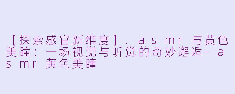 【探索感官新维度】.asmr与黄色美瞳：一场视觉与听觉的奇妙邂逅-asmr黄色美瞳