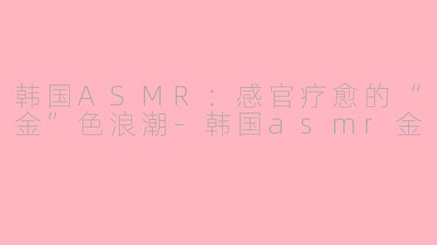 韩国ASMR：感官疗愈的“金”色浪潮-韩国asmr金