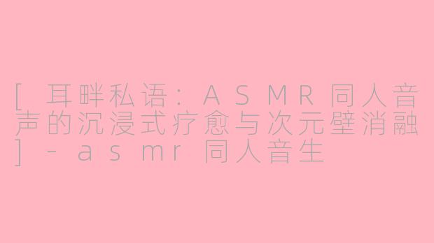 [耳畔私语：ASMR同人音声的沉浸式疗愈与次元壁消融]-asmr同人音生
