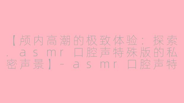 【颅内高潮的极致体验：探索.asmr口腔声特殊版的私密声景】-asmr口腔声特殊版