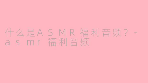 什么是ASMR福利音频？-asmr福利音频