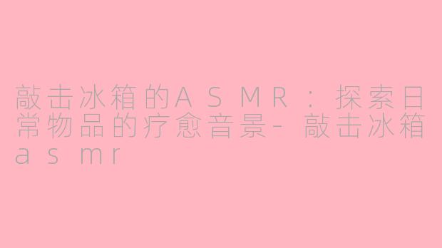 敲击冰箱的ASMR：探索日常物品的疗愈音景-敲击冰箱asmr