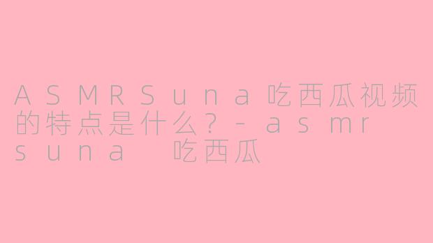 ASMRSuna吃西瓜视频的特点是什么？-asmr suna 吃西瓜