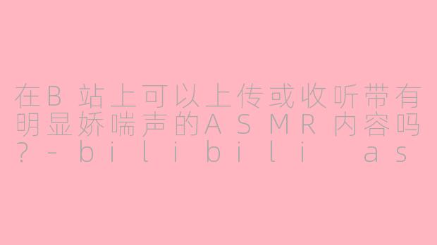 在B站上可以上传或收听带有明显娇喘声的ASMR内容吗？-bilibili asmr 娇喘