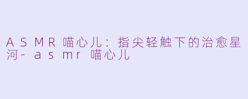 ASMR喵心儿：指尖轻触下的治愈星河-asmr喵心儿
