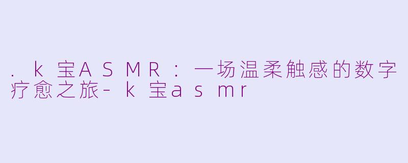 .k宝ASMR：一场温柔触感的数字疗愈之旅-k宝asmr