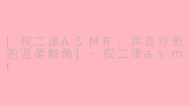 [权二津ASMR：声音疗愈的温柔触角]