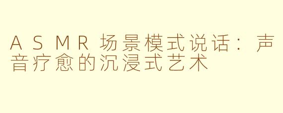 ASMR场景模式说话：声音疗愈的沉浸式艺术