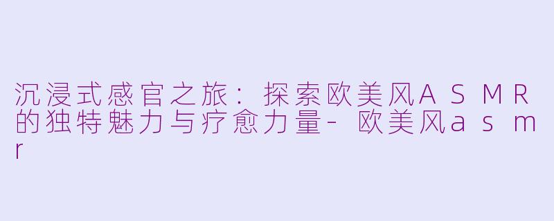 沉浸式感官之旅：探索欧美风ASMR的独特魅力与疗愈力量-欧美风asmr