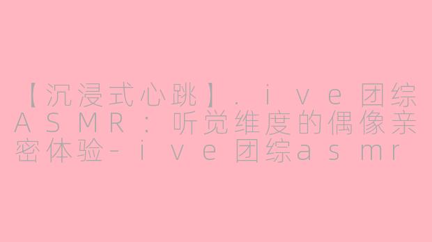 【沉浸式心跳】.ive团综ASMR：听觉维度的偶像亲密体验-ive团综asmr