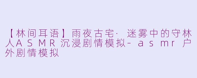 【林间耳语】雨夜古宅·迷雾中的守林人ASMR沉浸剧情模拟-asmr户外剧情模拟