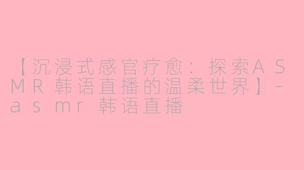 【沉浸式感官疗愈：探索ASMR韩语直播的温柔世界】