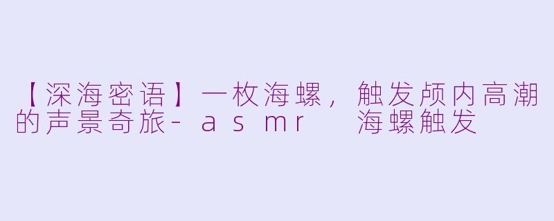 【深海密语】一枚海螺,触发颅内高潮的声景奇旅-asmr 海螺触发
