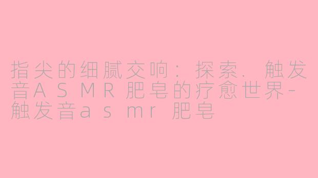 指尖的细腻交响：探索.触发音ASMR肥皂的疗愈世界-触发音asmr肥皂