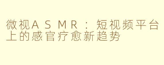 微视ASMR：短视频平台上的感官疗愈新趋势