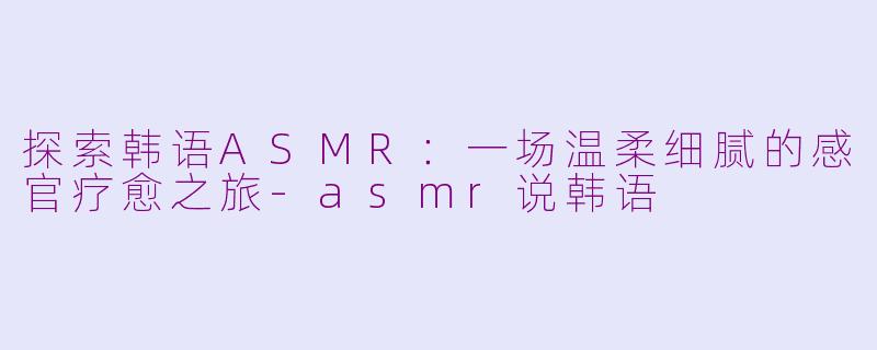探索韩语ASMR：一场温柔细腻的感官疗愈之旅-asmr说韩语