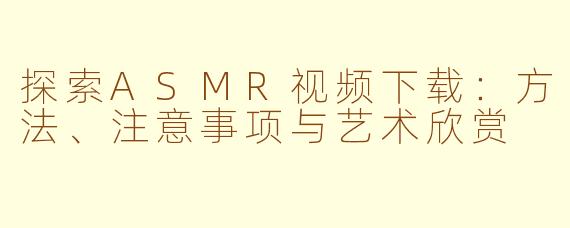 探索ASMR视频下载：方法、注意事项与艺术欣赏