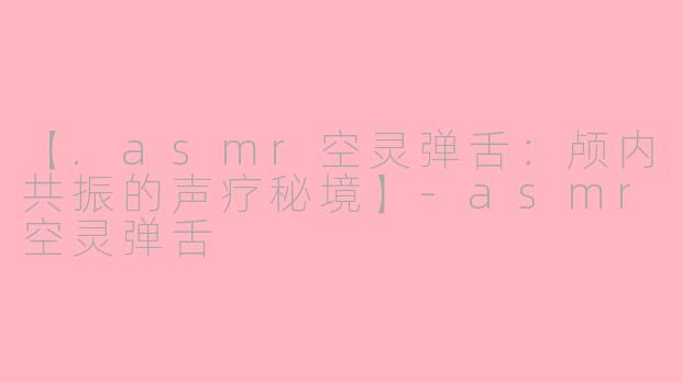 【.asmr空灵弹舌：颅内共振的声疗秘境】-asmr空灵弹舌