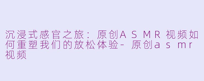 沉浸式感官之旅：原创ASMR视频如何重塑我们的放松体验-原创asmr视频