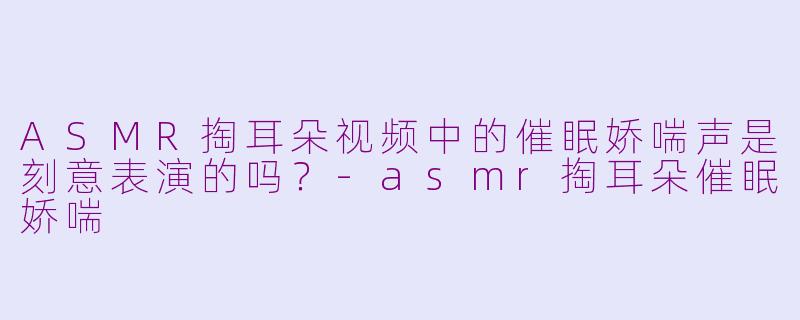 ASMR掏耳朵视频中的催眠娇喘声是刻意表演的吗？