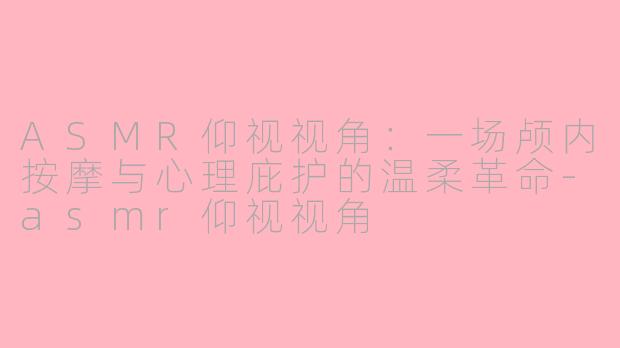 ASMR仰视视角：一场颅内按摩与心理庇护的温柔革命-asmr仰视视角