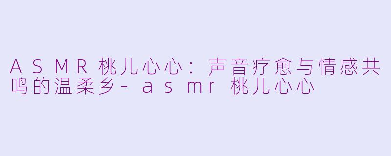 ASMR桃儿心心：声音疗愈与情感共鸣的温柔乡-asmr桃儿心心