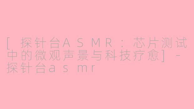 [探针台ASMR：芯片测试中的微观声景与科技疗愈]-探针台asmr