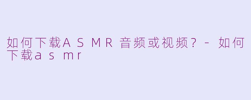 如何下载ASMR音频或视频？-如何下载asmr